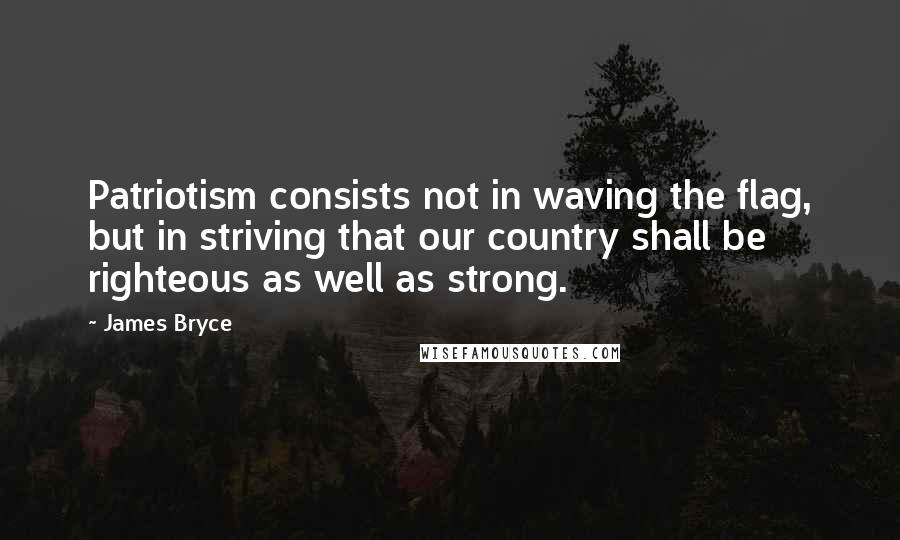 James Bryce Quotes: Patriotism consists not in waving the flag, but in striving that our country shall be righteous as well as strong.