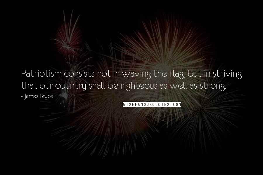 James Bryce Quotes: Patriotism consists not in waving the flag, but in striving that our country shall be righteous as well as strong.