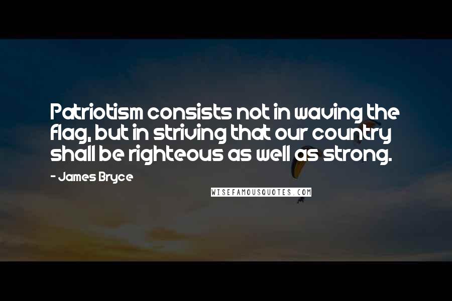 James Bryce Quotes: Patriotism consists not in waving the flag, but in striving that our country shall be righteous as well as strong.