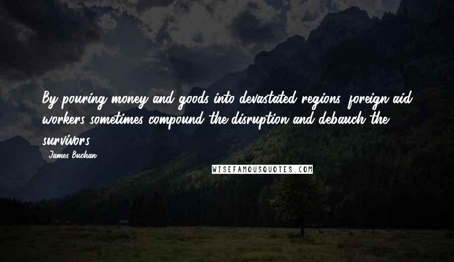 James Buchan Quotes: By pouring money and goods into devastated regions, foreign aid workers sometimes compound the disruption and debauch the survivors.