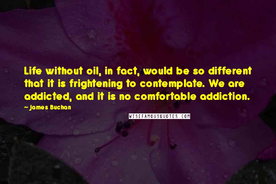 James Buchan Quotes: Life without oil, in fact, would be so different that it is frightening to contemplate. We are addicted, and it is no comfortable addiction.