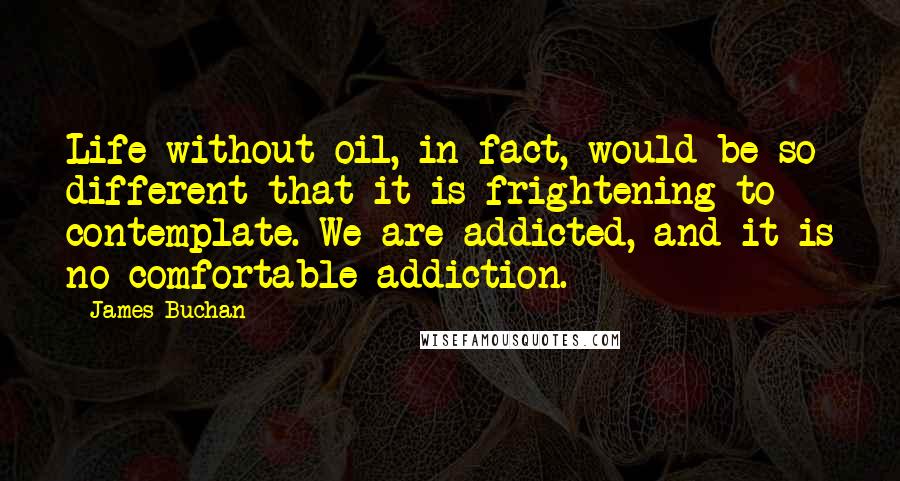 James Buchan Quotes: Life without oil, in fact, would be so different that it is frightening to contemplate. We are addicted, and it is no comfortable addiction.