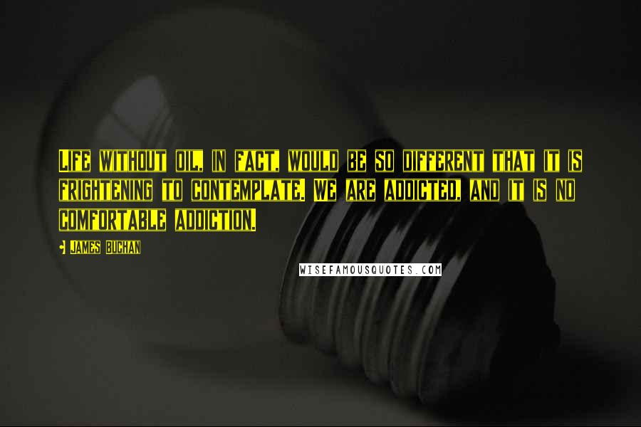 James Buchan Quotes: Life without oil, in fact, would be so different that it is frightening to contemplate. We are addicted, and it is no comfortable addiction.