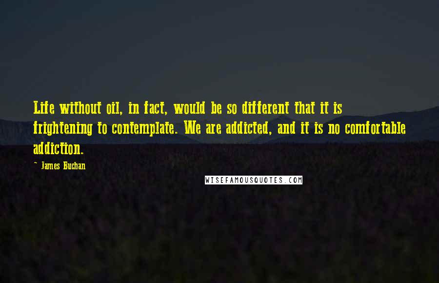 James Buchan Quotes: Life without oil, in fact, would be so different that it is frightening to contemplate. We are addicted, and it is no comfortable addiction.