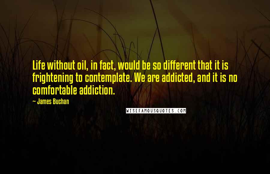 James Buchan Quotes: Life without oil, in fact, would be so different that it is frightening to contemplate. We are addicted, and it is no comfortable addiction.