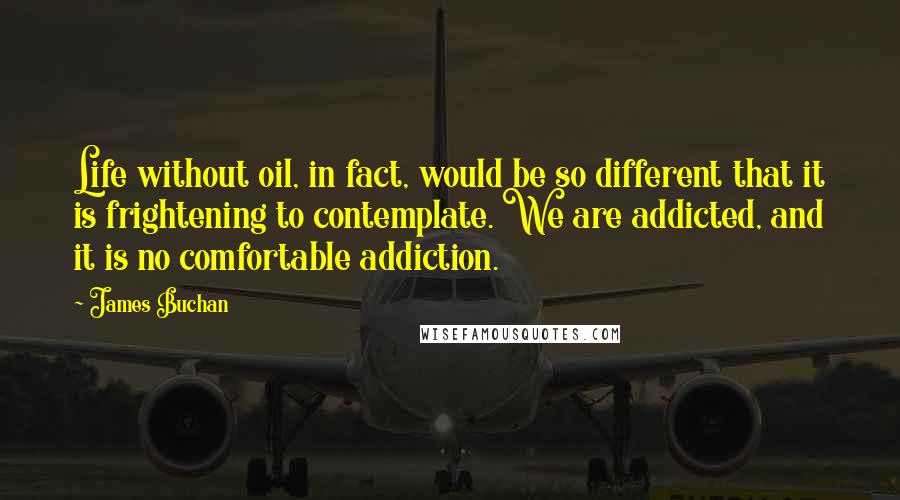 James Buchan Quotes: Life without oil, in fact, would be so different that it is frightening to contemplate. We are addicted, and it is no comfortable addiction.