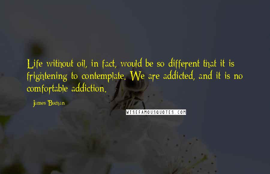 James Buchan Quotes: Life without oil, in fact, would be so different that it is frightening to contemplate. We are addicted, and it is no comfortable addiction.