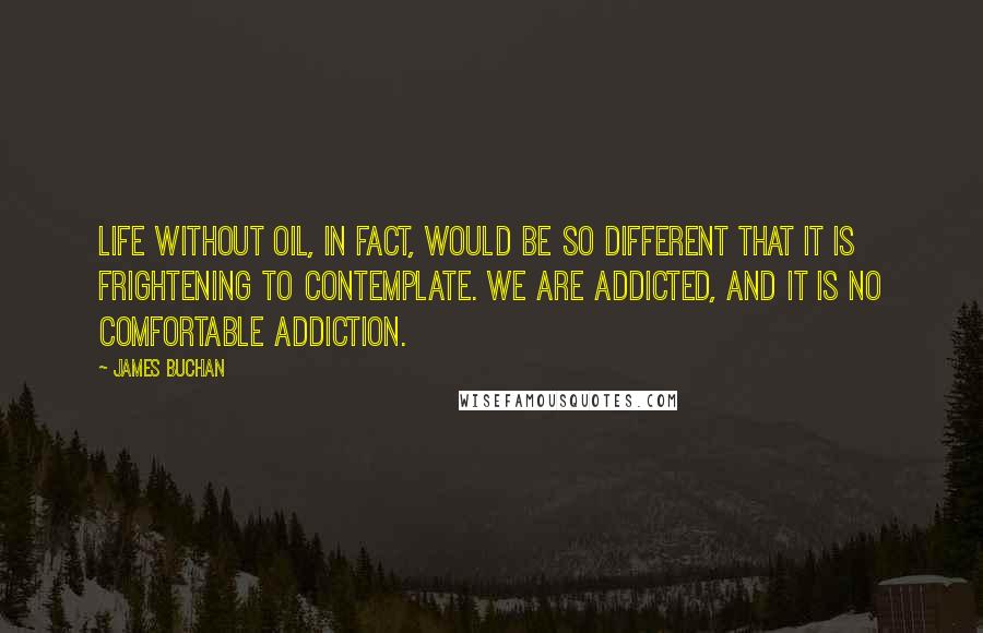 James Buchan Quotes: Life without oil, in fact, would be so different that it is frightening to contemplate. We are addicted, and it is no comfortable addiction.