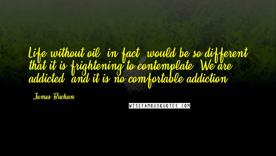 James Buchan Quotes: Life without oil, in fact, would be so different that it is frightening to contemplate. We are addicted, and it is no comfortable addiction.