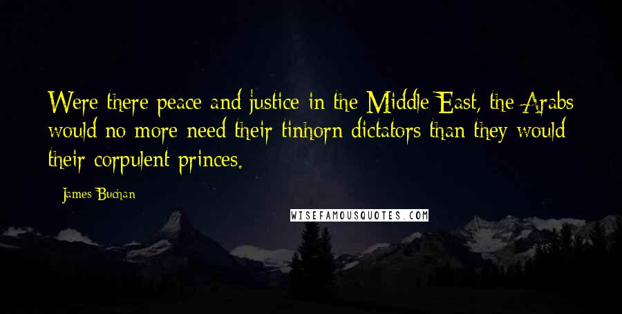 James Buchan Quotes: Were there peace and justice in the Middle East, the Arabs would no more need their tinhorn dictators than they would their corpulent princes.