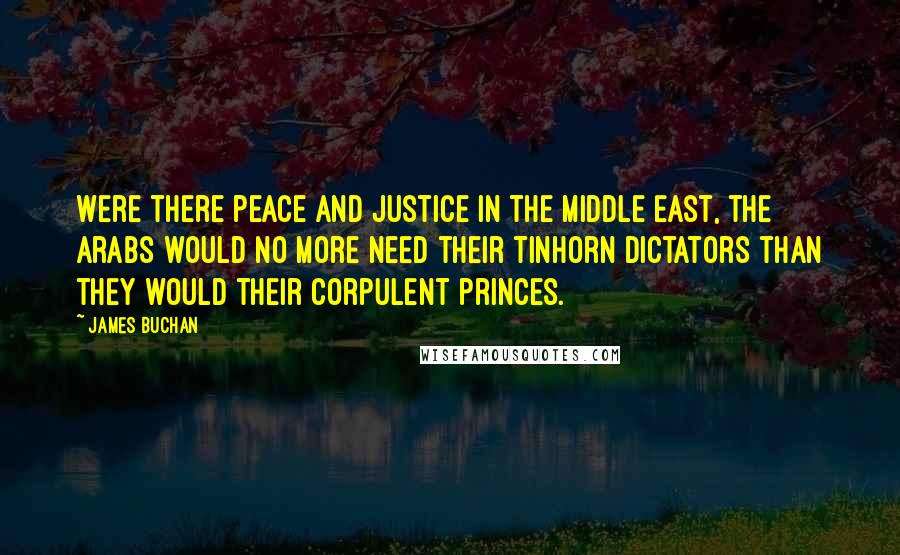 James Buchan Quotes: Were there peace and justice in the Middle East, the Arabs would no more need their tinhorn dictators than they would their corpulent princes.