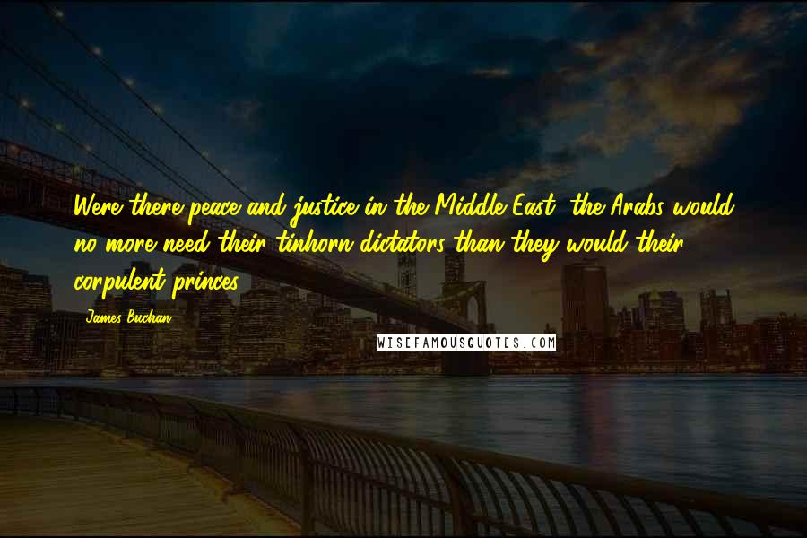 James Buchan Quotes: Were there peace and justice in the Middle East, the Arabs would no more need their tinhorn dictators than they would their corpulent princes.