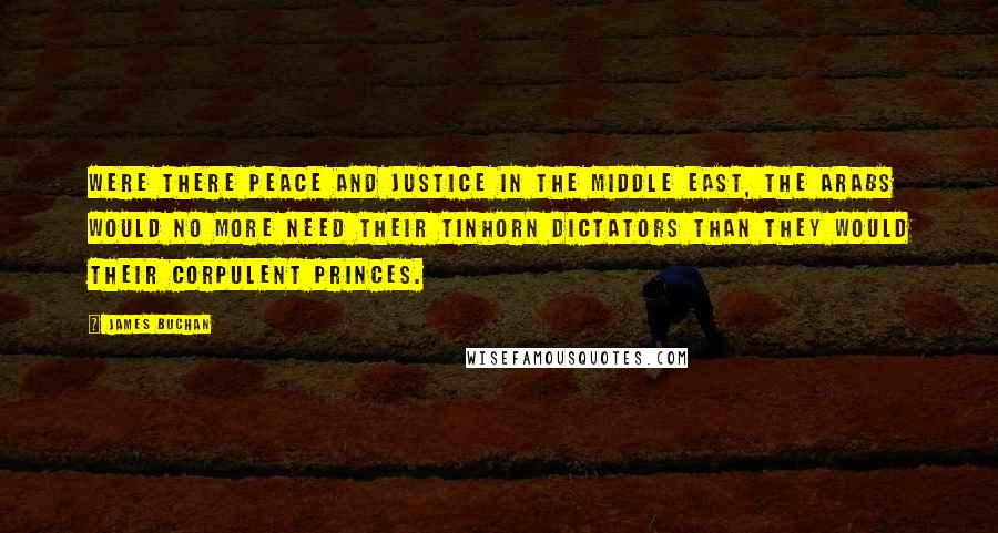 James Buchan Quotes: Were there peace and justice in the Middle East, the Arabs would no more need their tinhorn dictators than they would their corpulent princes.