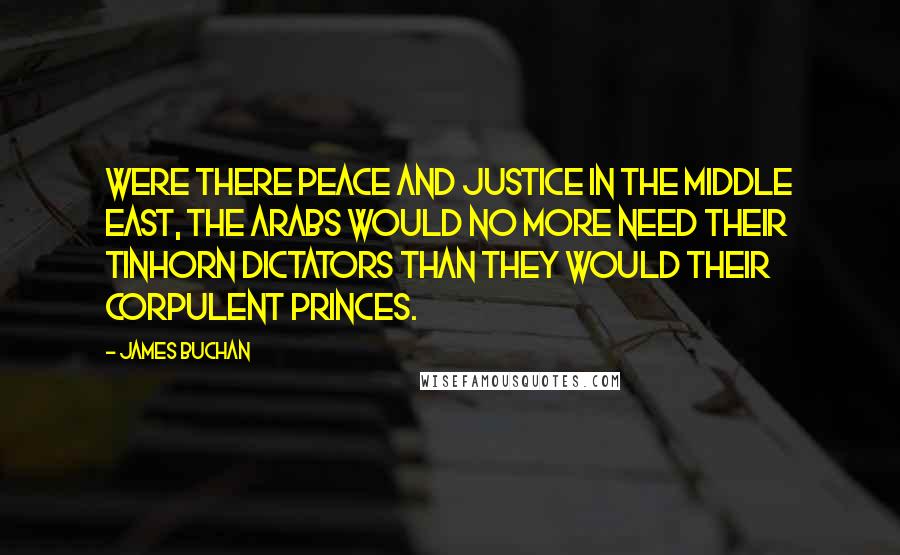 James Buchan Quotes: Were there peace and justice in the Middle East, the Arabs would no more need their tinhorn dictators than they would their corpulent princes.