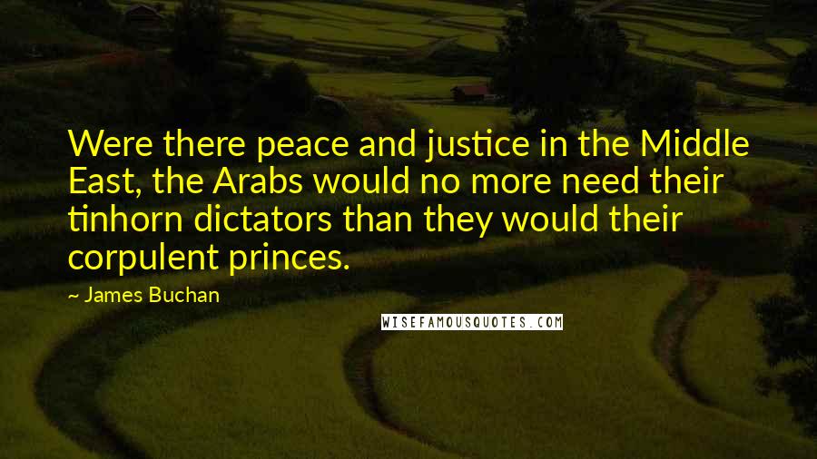 James Buchan Quotes: Were there peace and justice in the Middle East, the Arabs would no more need their tinhorn dictators than they would their corpulent princes.