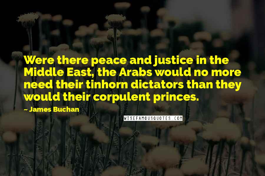 James Buchan Quotes: Were there peace and justice in the Middle East, the Arabs would no more need their tinhorn dictators than they would their corpulent princes.