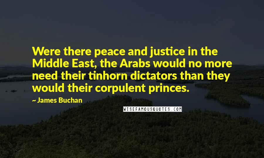 James Buchan Quotes: Were there peace and justice in the Middle East, the Arabs would no more need their tinhorn dictators than they would their corpulent princes.