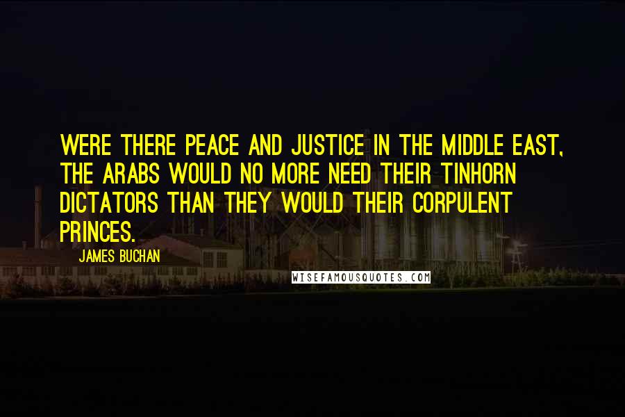 James Buchan Quotes: Were there peace and justice in the Middle East, the Arabs would no more need their tinhorn dictators than they would their corpulent princes.