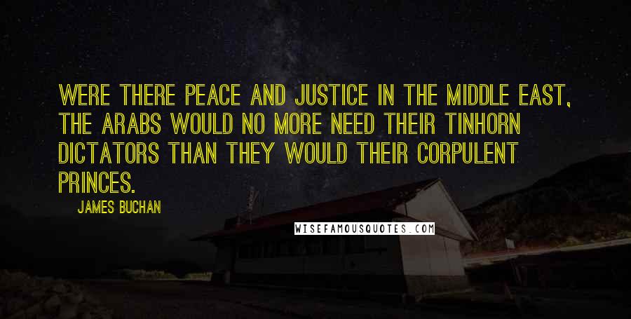 James Buchan Quotes: Were there peace and justice in the Middle East, the Arabs would no more need their tinhorn dictators than they would their corpulent princes.