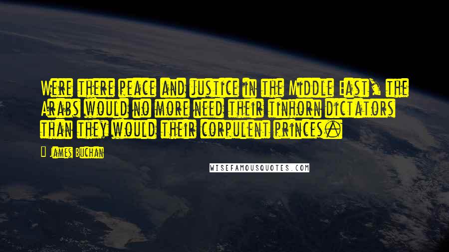 James Buchan Quotes: Were there peace and justice in the Middle East, the Arabs would no more need their tinhorn dictators than they would their corpulent princes.