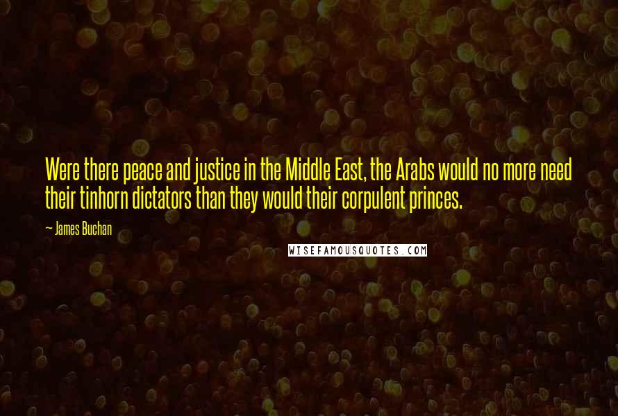 James Buchan Quotes: Were there peace and justice in the Middle East, the Arabs would no more need their tinhorn dictators than they would their corpulent princes.