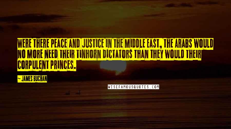 James Buchan Quotes: Were there peace and justice in the Middle East, the Arabs would no more need their tinhorn dictators than they would their corpulent princes.