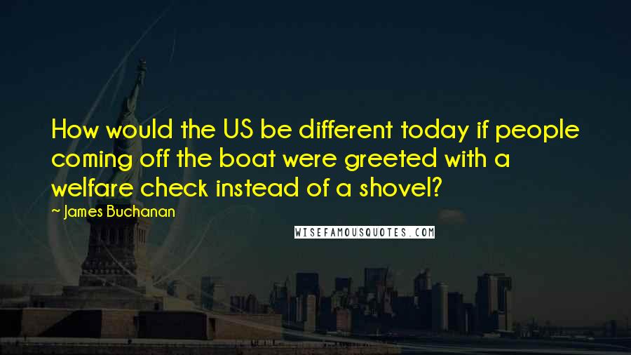James Buchanan Quotes: How would the US be different today if people coming off the boat were greeted with a welfare check instead of a shovel?