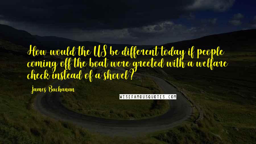 James Buchanan Quotes: How would the US be different today if people coming off the boat were greeted with a welfare check instead of a shovel?