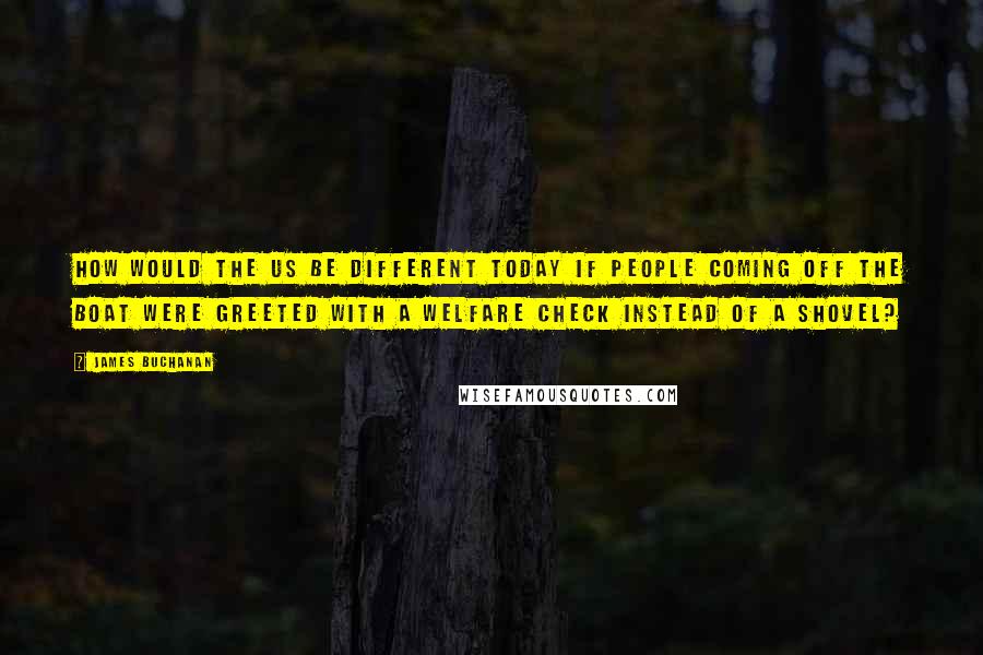 James Buchanan Quotes: How would the US be different today if people coming off the boat were greeted with a welfare check instead of a shovel?