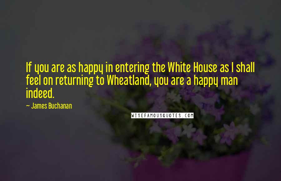 James Buchanan Quotes: If you are as happy in entering the White House as I shall feel on returning to Wheatland, you are a happy man indeed.