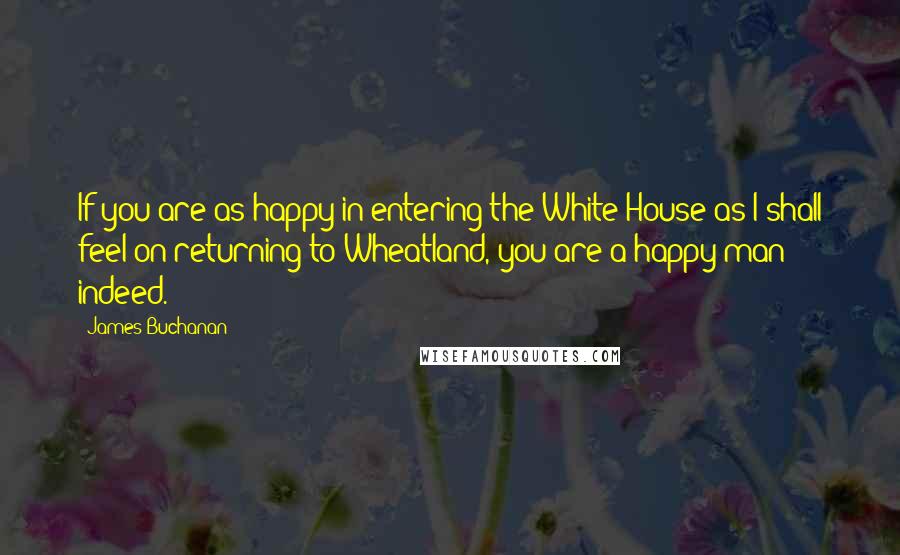 James Buchanan Quotes: If you are as happy in entering the White House as I shall feel on returning to Wheatland, you are a happy man indeed.