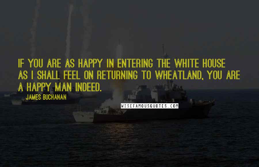 James Buchanan Quotes: If you are as happy in entering the White House as I shall feel on returning to Wheatland, you are a happy man indeed.