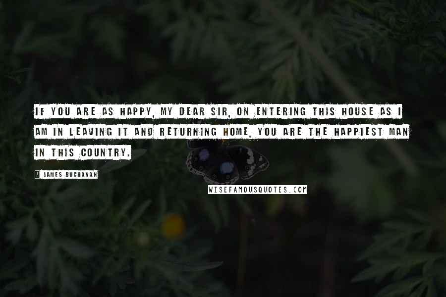 James Buchanan Quotes: If you are as happy, my dear sir, on entering this house as I am in leaving it and returning home, you are the happiest man in this country.