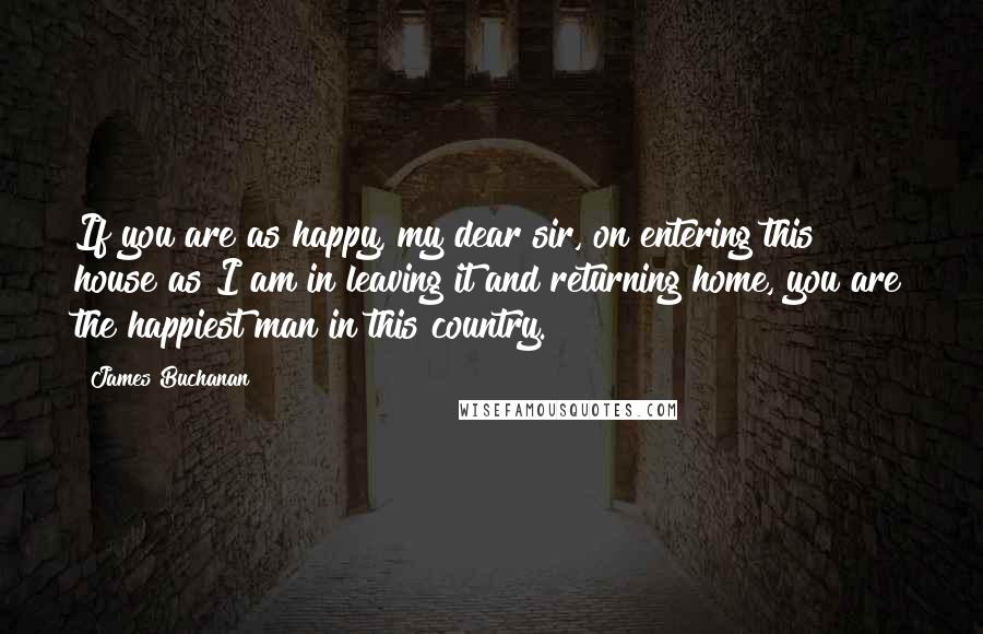 James Buchanan Quotes: If you are as happy, my dear sir, on entering this house as I am in leaving it and returning home, you are the happiest man in this country.