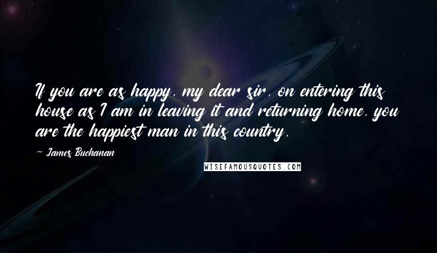 James Buchanan Quotes: If you are as happy, my dear sir, on entering this house as I am in leaving it and returning home, you are the happiest man in this country.