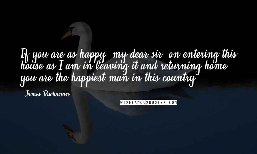 James Buchanan Quotes: If you are as happy, my dear sir, on entering this house as I am in leaving it and returning home, you are the happiest man in this country.