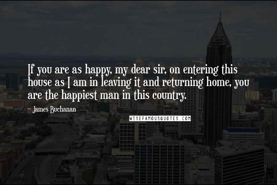 James Buchanan Quotes: If you are as happy, my dear sir, on entering this house as I am in leaving it and returning home, you are the happiest man in this country.
