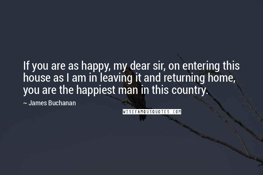 James Buchanan Quotes: If you are as happy, my dear sir, on entering this house as I am in leaving it and returning home, you are the happiest man in this country.