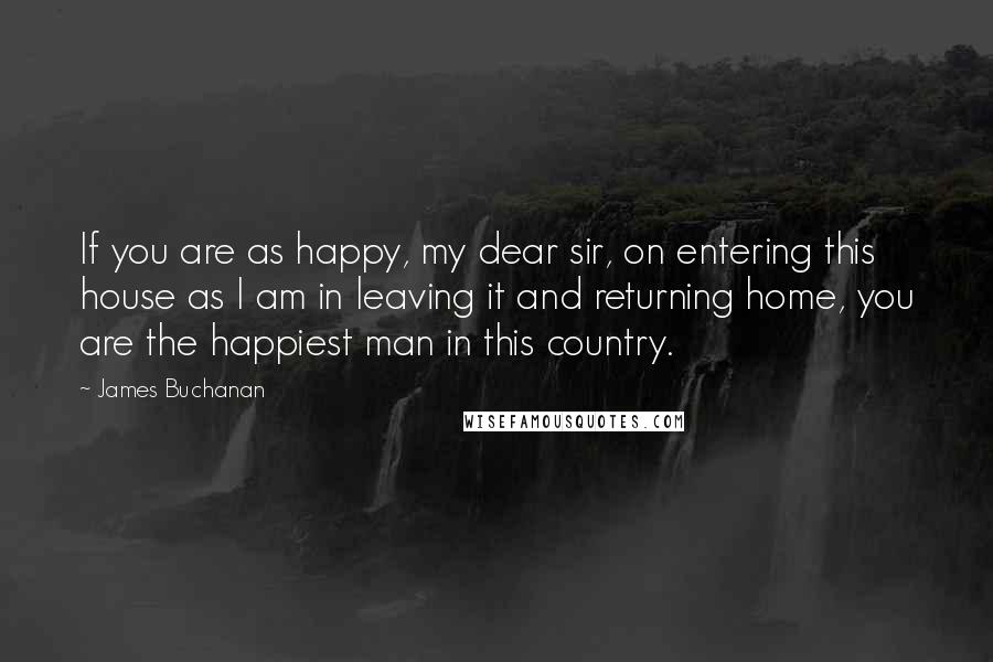 James Buchanan Quotes: If you are as happy, my dear sir, on entering this house as I am in leaving it and returning home, you are the happiest man in this country.