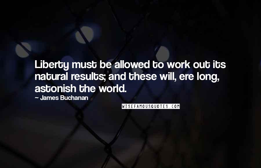 James Buchanan Quotes: Liberty must be allowed to work out its natural results; and these will, ere long, astonish the world.