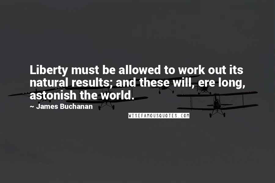 James Buchanan Quotes: Liberty must be allowed to work out its natural results; and these will, ere long, astonish the world.