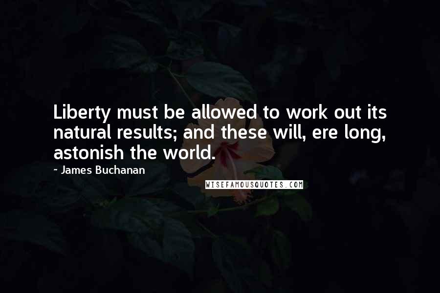 James Buchanan Quotes: Liberty must be allowed to work out its natural results; and these will, ere long, astonish the world.