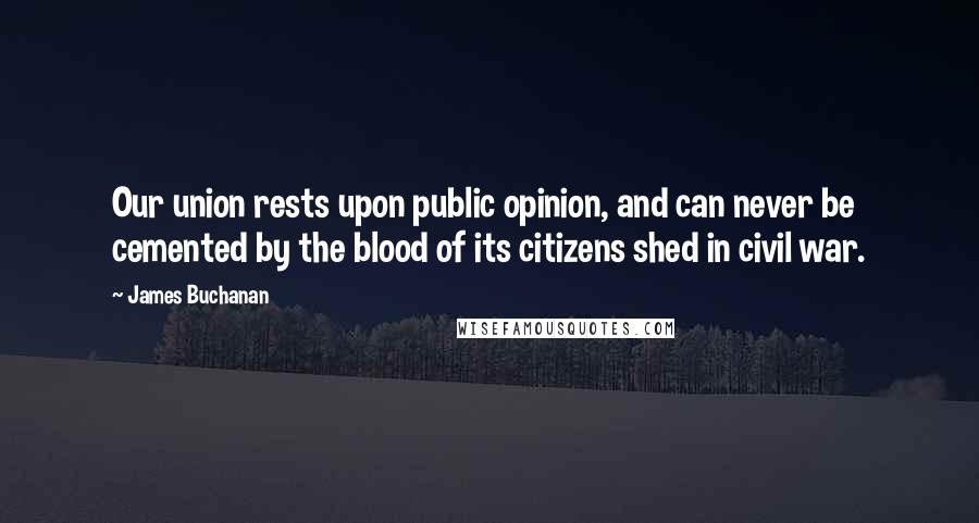 James Buchanan Quotes: Our union rests upon public opinion, and can never be cemented by the blood of its citizens shed in civil war.