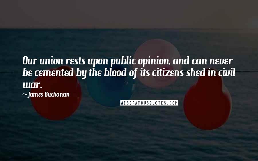 James Buchanan Quotes: Our union rests upon public opinion, and can never be cemented by the blood of its citizens shed in civil war.