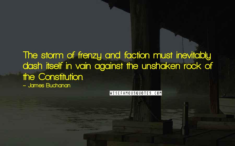 James Buchanan Quotes: The storm of frenzy and faction must inevitably dash itself in vain against the unshaken rock of the Constitution.