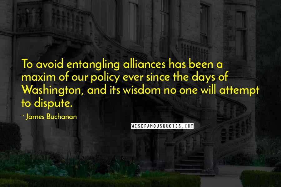 James Buchanan Quotes: To avoid entangling alliances has been a maxim of our policy ever since the days of Washington, and its wisdom no one will attempt to dispute.