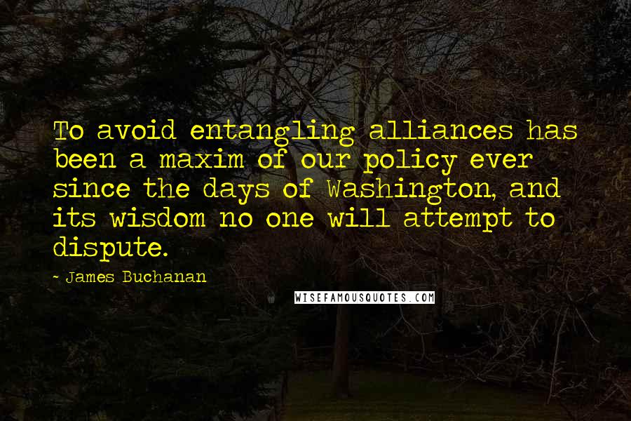 James Buchanan Quotes: To avoid entangling alliances has been a maxim of our policy ever since the days of Washington, and its wisdom no one will attempt to dispute.