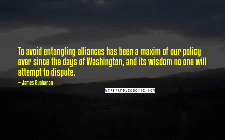 James Buchanan Quotes: To avoid entangling alliances has been a maxim of our policy ever since the days of Washington, and its wisdom no one will attempt to dispute.