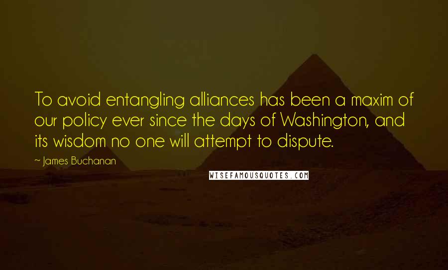 James Buchanan Quotes: To avoid entangling alliances has been a maxim of our policy ever since the days of Washington, and its wisdom no one will attempt to dispute.
