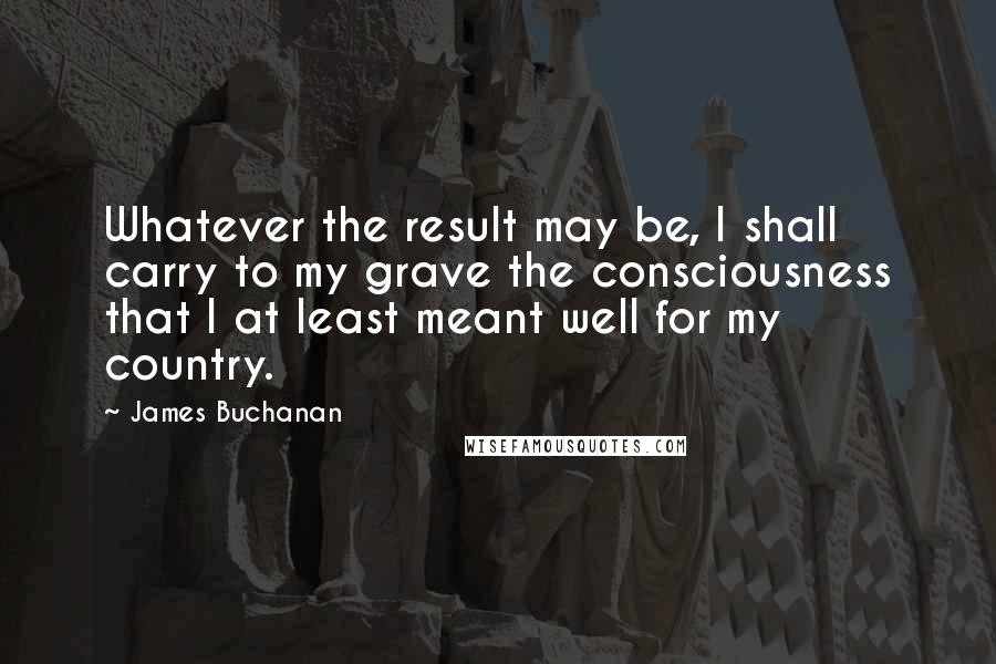 James Buchanan Quotes: Whatever the result may be, I shall carry to my grave the consciousness that I at least meant well for my country.
